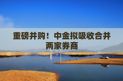 重磅并购!中金拟吸收合并两家券商 第1张 重磅并购!中金拟吸收合并两家券商 第1张
