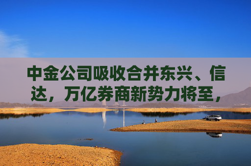 中金公司吸收合并东兴、信达，万亿券商新势力将至，旗下三家公募如何整合？