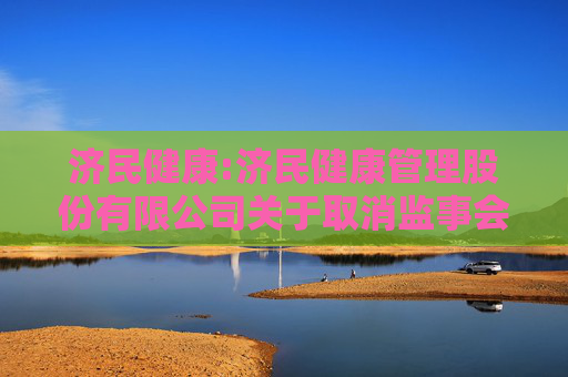 济民健康:济民健康管理股份有限公司关于取消监事会并修订《公司章程》及制定、修订部分管理制度的公告