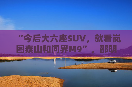 “今后大六座SUV，就看岚图泰山和问界M9”，邵明峰一语定调高端市场之争
