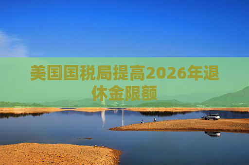 美国国税局提高2026年退休金限额  第1张