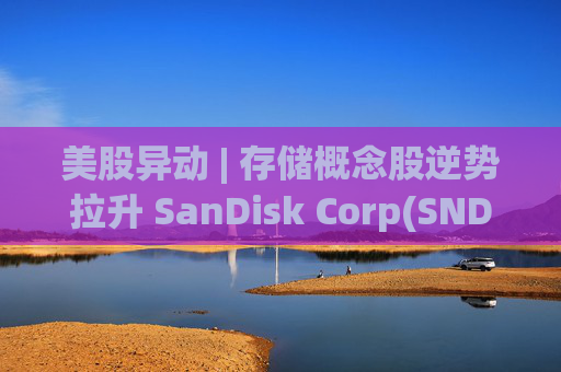 美股异动 | 存储概念股逆势拉升 SanDisk Corp(SNDK.US)涨超5%