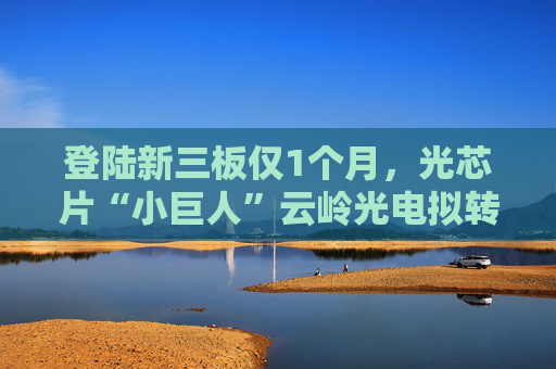 登陆新三板仅1个月，光芯片“小巨人”云岭光电拟转板北交所