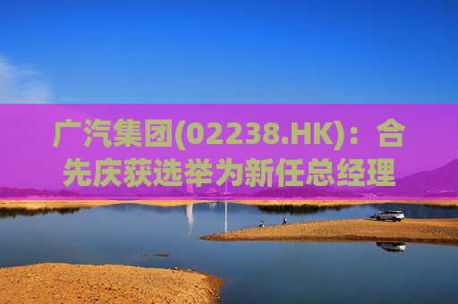 广汽集团(02238.HK)：合先庆获选举为新任总经理