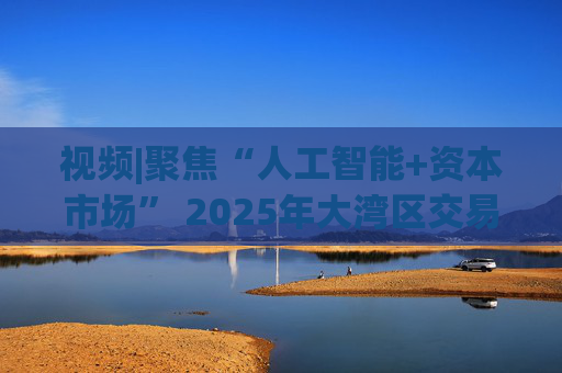 视频|聚焦“人工智能+资本市场” 2025年大湾区交易所科技大会召开 8项行业科技成果亮相