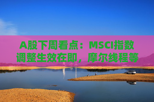 A股下周看点：MSCI指数调整生效在即，摩尔线程等将发行新股，汽车供应链等会议将召开