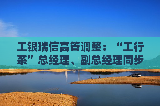 工银瑞信高管调整：“工行系”总经理、副总经理同步到位