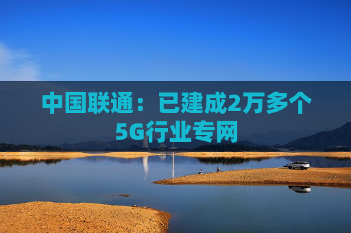 中国联通:已建成2万多个5G行业专网 第1张 中国联通:已建成2万多个5G行业专网 第1张