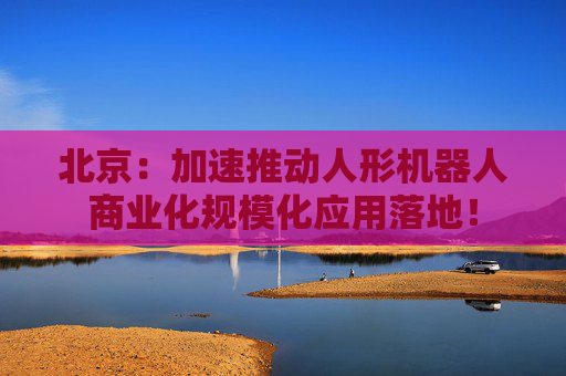 北京：加速推动人形机器人商业化规模化应用落地！