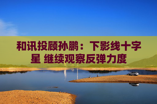 和讯投顾孙鹏：下影线十字星 继续观察反弹力度