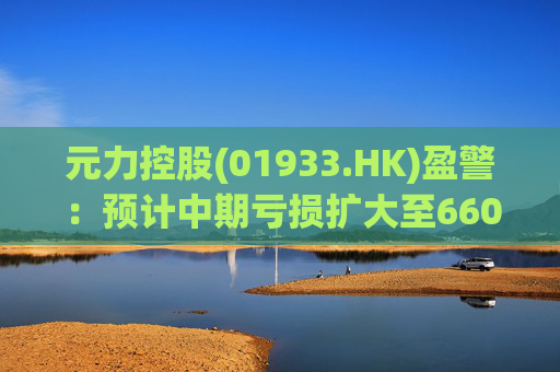 元力控股(01933.HK)盈警：预计中期亏损扩大至6600万元至7100万元