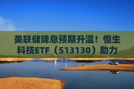 美联储降息预期升温!恒生科技ETF(513130)助力布局港股科技板块回升机遇