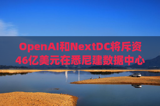 OpenAI和NextDC将斥资46亿美元在悉尼建数据中心