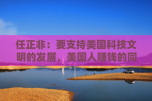 任正非:要支持美国科技文明的发展,美国人赚钱的同时,促使了我们的产业进步