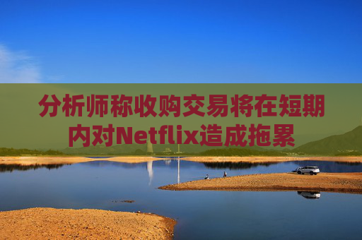 分析师称收购交易将在短期内对Netflix造成拖累