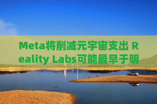 Meta将削减元宇宙支出 Reality Labs可能最早于明年1月裁员