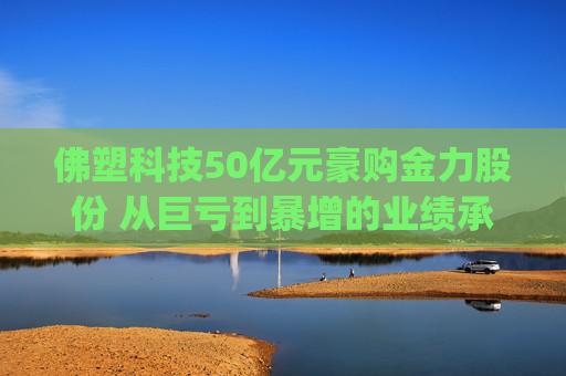 佛塑科技50亿元豪购金力股份 从巨亏到暴增的业绩承诺能否兑现?|并购谈