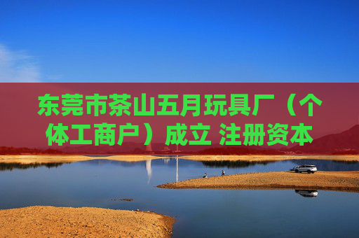 东莞市茶山五月玩具厂（个体工商户）成立 注册资本3万人民币