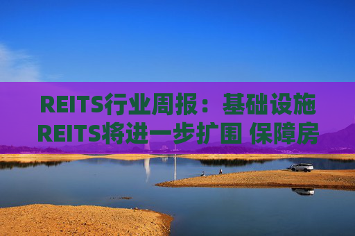 REITS行业周报：基础设施REITS将进一步扩围 保障房REITS单周表现优异