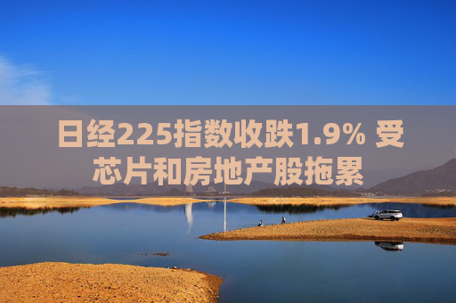 日经225指数收跌1.9% 受芯片和房地产股拖累