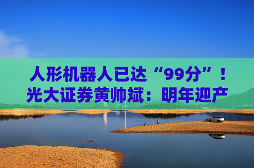 人形机器人已达“99分”！光大证券黄帅斌：明年迎产品与资本双重催化