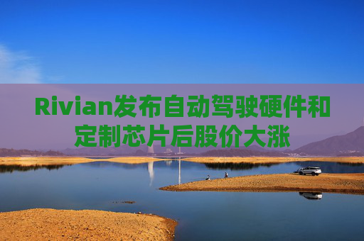 Rivian发布自动驾驶硬件和定制芯片后股价大涨 第1张 Rivian发布自动驾驶硬件和定制芯片后股价大涨 第1张