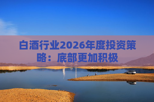 白酒行业2026年度投资策略：底部更加积极