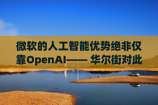 微软的人工智能优势绝非仅靠OpenAI—— 华尔街对此青睐有加
