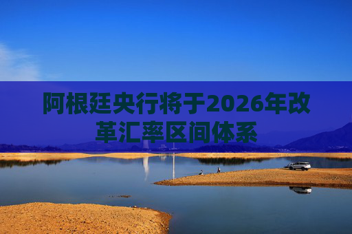 阿根廷央行将于2026年改革汇率区间体系