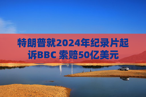 特朗普就2024年纪录片起诉BBC 索赔50亿美元