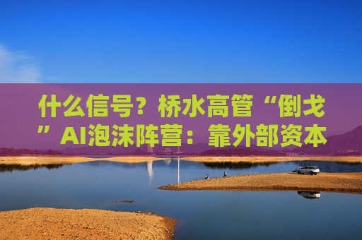 什么信号？桥水高管“倒戈”AI泡沫阵营：靠外部资本大肆支出，很危险！