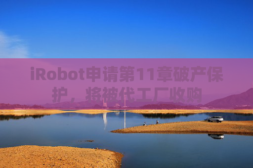 iRobot申请第11章破产保护，将被代工厂收购