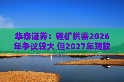 华泰证券：锂矿供需2026年争议较大 但2027年短缺是确定的