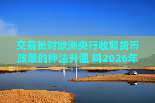 交易员对欧洲央行收紧货币政策的押注升温 料2026年加息概率50%