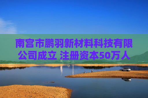 南宫市鹏羽新材料科技有限公司成立 注册资本50万人民币