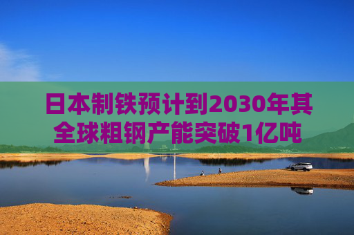 日本制铁预计到2030年其全球粗钢产能突破1亿吨 第1张 日本制铁预计到2030年其全球粗钢产能突破1亿吨 第1张