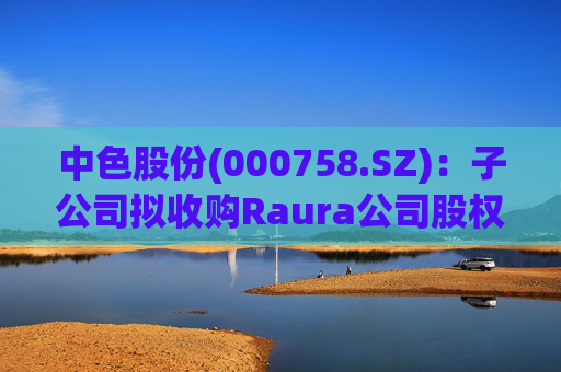 中色股份(000758.SZ)：子公司拟收购Raura公司股权涉及矿业权投资