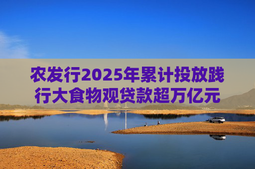 农发行2025年累计投放践行大食物观贷款超万亿元