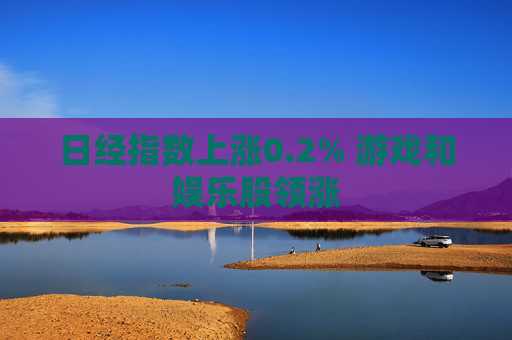 日经指数上涨0.2% 游戏和娱乐股领涨