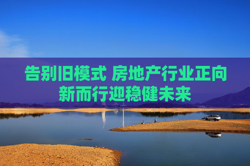 告别旧模式 房地产行业正向新而行迎稳健未来