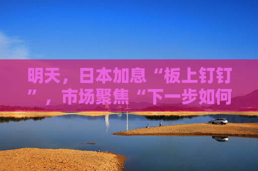 明天,日本加息“板上钉钉”,市场聚焦“下一步如何加”?