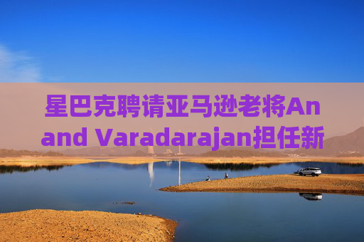 星巴克聘请亚马逊老将Anand Varadarajan担任新任首席技术官