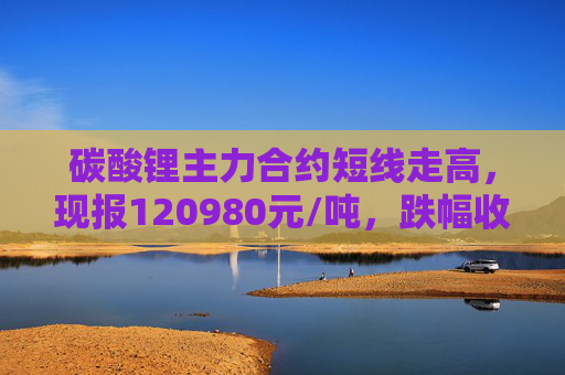 碳酸锂主力合约短线走高，现报120980元/吨，跌幅收窄至4.24%，此前一度跌超8%