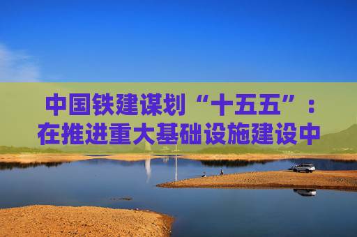 中国铁建谋划“十五五”：在推进重大基础设施建设中勇当先锋