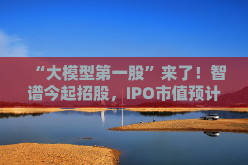 “大模型第一股”来了！智谱今起招股，IPO市值预计超511亿港元