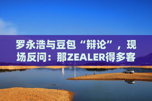 罗永浩与豆包“辩论”,现场反问:那ZEALER得多客观? 第1张 罗永浩与豆包“辩论”,现场反问:那ZEALER得多客观? 第1张