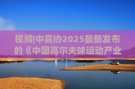 视频|中高协2025最新发布的《中国高尔夫球运动产业报告》出炉！