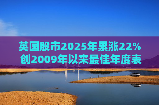 英国股市2025年累涨22% 创2009年以来最佳年度表现