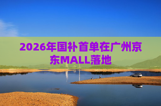 2026年国补首单在广州京东MALL落地