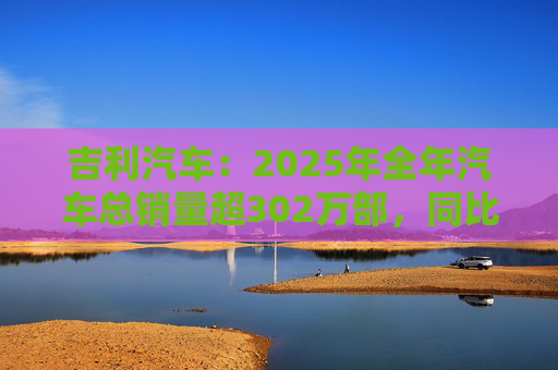吉利汽车：2025年全年汽车总销量超302万部，同比增长约39%